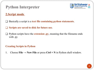 Python Interpreter
6
2.Script mode
❑ Basically a script is a text file containing python statements.
❑ Scripts are saved to disk for future use.
❑ Python scripts have the extension .py, meaning that the filename ends
with .py
Creating Scripts in Python
1. Choose File → New File or press Ctrl + N in Python shell window.
 