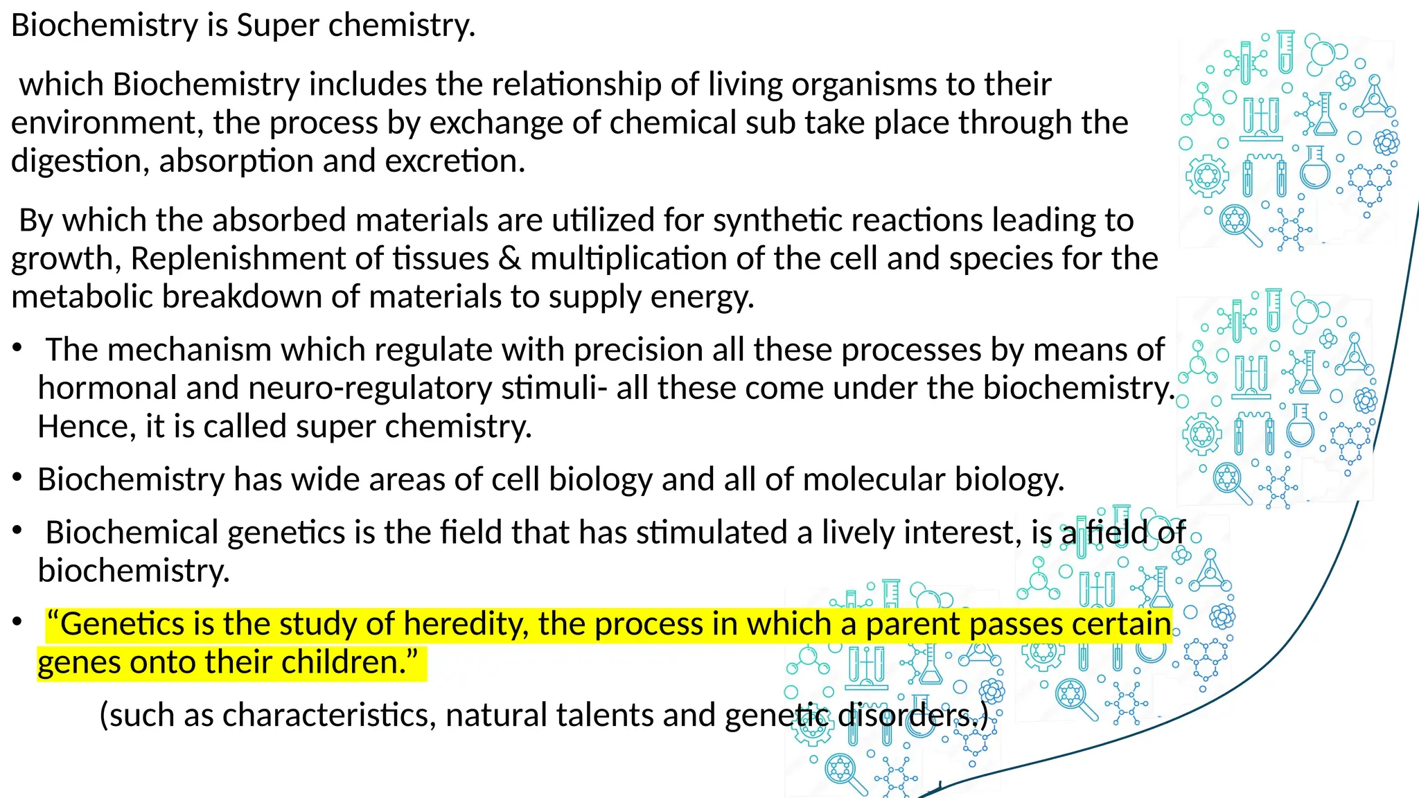 Biochemistry is Super chemistry.
which Biochemistry includes the relationship of living organisms to their
environment, the process by exchange of chemical sub take place through the
digestion, absorption and excretion.
By which the absorbed materials are utilized for synthetic reactions leading to
growth, Replenishment of tissues & multiplication of the cell and species for the
metabolic breakdown of materials to supply energy.
• The mechanism which regulate with precision all these processes by means of
hormonal and neuro-regulatory stimuli- all these come under the biochemistry.
Hence, it is called super chemistry.
• Biochemistry has wide areas of cell biology and all of molecular biology.
• Biochemical genetics is the field that has stimulated a lively interest, is a field of
biochemistry.
• “Genetics is the study of heredity, the process in which a parent passes certain
genes onto their children.”
(such as characteristics, natural talents and genetic disorders.)
 