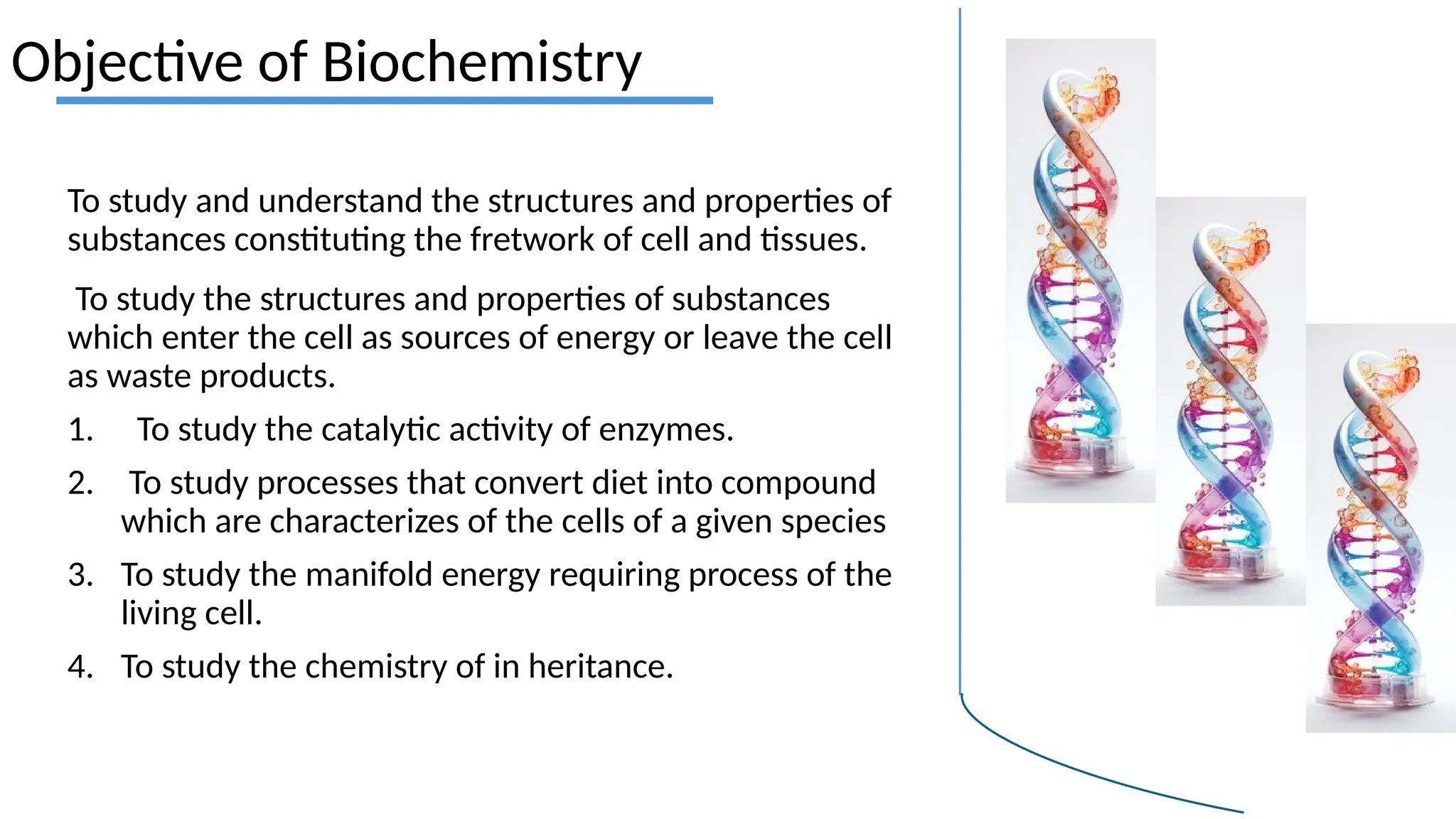 Objective of Biochemistry
To study and understand the structures and properties of
substances constituting the fretwork of cell and tissues.
To study the structures and properties of substances
which enter the cell as sources of energy or leave the cell
as waste products.
1. To study the catalytic activity of enzymes.
2. To study processes that convert diet into compound
which are characterizes of the cells of a given species
3. To study the manifold energy requiring process of the
living cell.
4. To study the chemistry of in heritance.
 