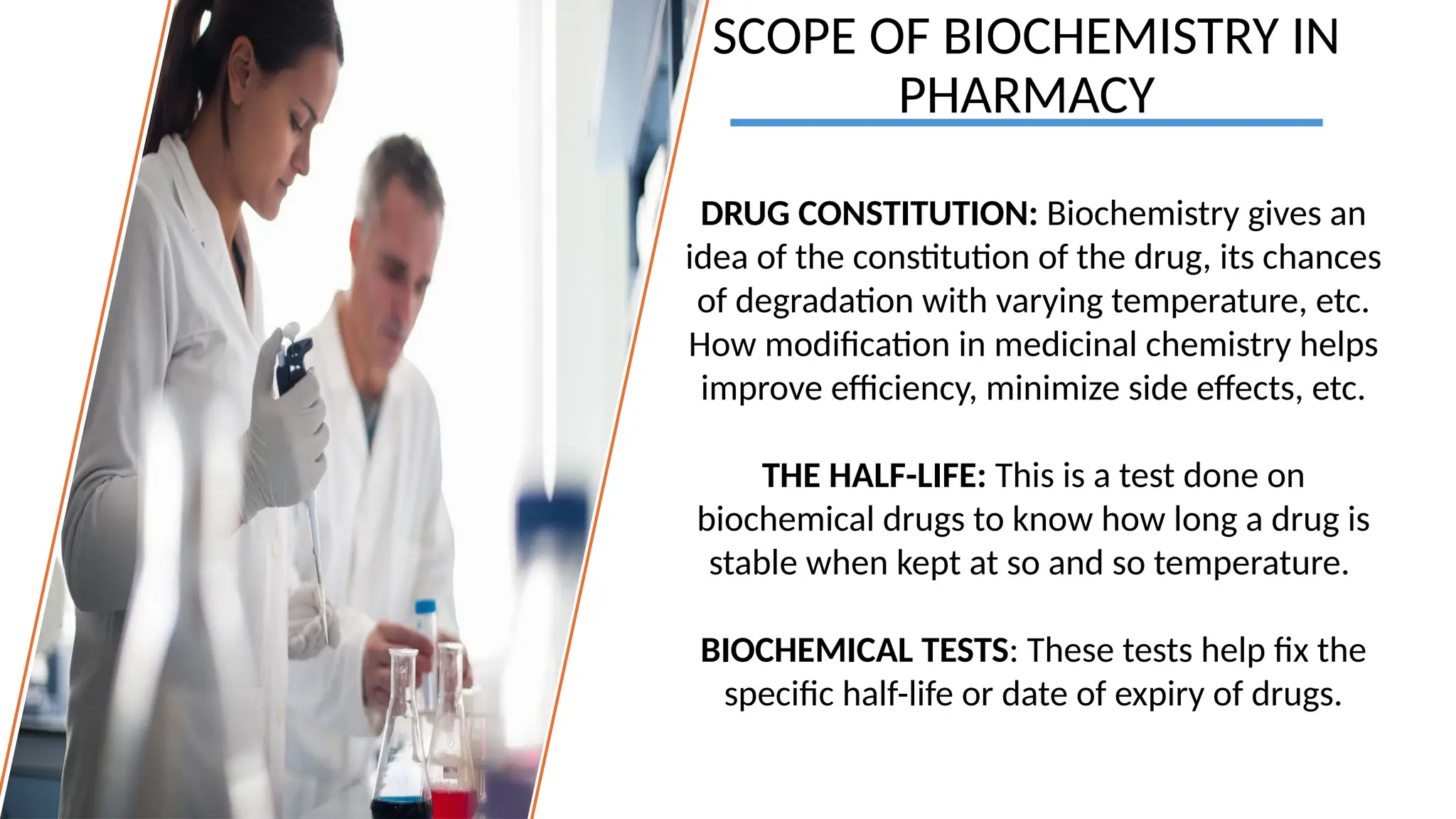 SCOPE OF BIOCHEMISTRY IN
PHARMACY
DRUG CONSTITUTION: Biochemistry gives an
idea of the constitution of the drug, its chances
of degradation with varying temperature, etc.
How modification in medicinal chemistry helps
improve efficiency, minimize side effects, etc.
THE HALF-LIFE: This is a test done on
biochemical drugs to know how long a drug is
stable when kept at so and so temperature.
BIOCHEMICAL TESTS: These tests help fix the
specific half-life or date of expiry of drugs.
 