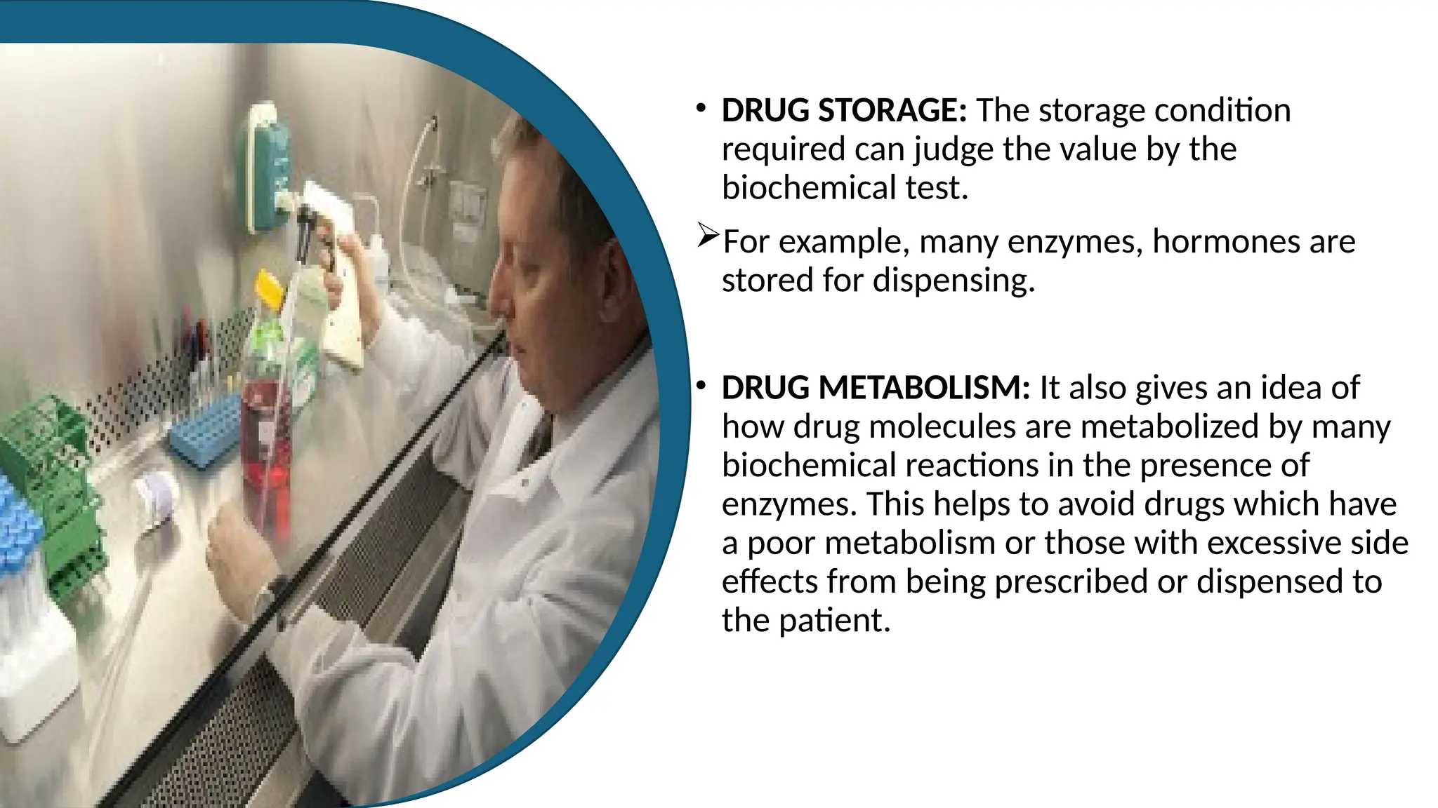 • DRUG STORAGE: The storage condition
required can judge the value by the
biochemical test.
For example, many enzymes, hormones are
stored for dispensing.
• DRUG METABOLISM: It also gives an idea of
how drug molecules are metabolized by many
biochemical reactions in the presence of
enzymes. This helps to avoid drugs which have
a poor metabolism or those with excessive side
effects from being prescribed or dispensed to
the patient.
 