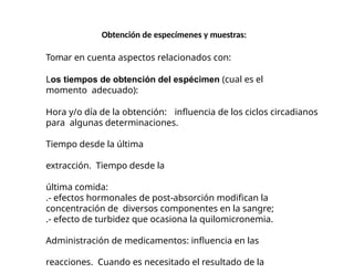 Obtención de especímenes y muestras:
Tomar en cuenta aspectos relacionados con:
Los tiempos de obtención del espécimen (cual es el
momento adecuado):
Hora y/o día de la obtención: influencia de los ciclos circadianos
para algunas determinaciones.
Tiempo desde la última
extracción. Tiempo desde la
última comida:
.- efectos hormonales de post-absorción modifican la
concentración de diversos componentes en la sangre;
.- efecto de turbidez que ocasiona la quilomicronemia.
Administración de medicamentos: influencia en las
reacciones. Cuando es necesitado el resultado de la
 