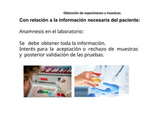 Con relación a la información necesaria del paciente:
Anamnesis en el laboratorio:
Se debe obtener toda la información.
Interés para la aceptación o rechazo de muestras
y posterior validación de las pruebas.
Obtención de especímenes y muestras:
 