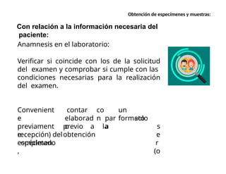 Con relación a la información necesaria del
paciente:
Anamnesis en el laboratorio:
Verificar si coincide con los de la solicitud
del examen y comprobar si cumple con las
condiciones necesarias para la realización
del examen.
co
n
un
formato
contar
elaborad
o
par
a
Convenient
e
previament
e
completado
,
previo a la
obtención
solo
s
e
r
(o
recepción) del
espécimen.
Obtención de especímenes y muestras:
 