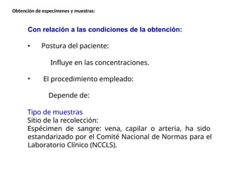 Con relación a las condiciones de la obtención:
Postura del paciente:
Influye en las concentraciones.
El procedimiento empleado:
Depende de:
Tipo de muestras
Sitio de la recolección:
Espécimen de sangre: vena, capilar o arteria, ha sido
estandarizado por el Comité Nacional de Normas para el
Laboratorio Clínico (NCCLS).
Obtención de especímenes y muestras:
 