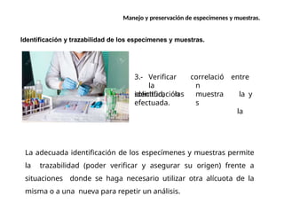 Manejo y preservación de especímenes y muestras.
Identificación y trazabilidad de los especímenes y muestras.
3.- Verificar
la
solicitud, las
correlació
n
muestra
s
entre
la y
la
identificación
efectuada.
La adecuada identificación de los especímenes y muestras permite
la trazabilidad (poder verificar y asegurar su origen) frente a
situaciones donde se haga necesario utilizar otra alícuota de la
misma o a una nueva para repetir un análisis.
 