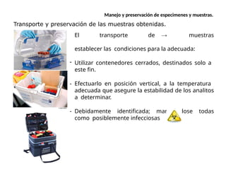 Manejo y preservación de especimenes y muestras.
Transporte y preservación de las muestras obtenidas.
El transporte de muestras
establecer las condiciones para la adecuada:
- Utilizar contenedores cerrados, destinados solo a
este fin.
- Efectuarlo en posición vertical, a la temperatura
adecuada que asegure la estabilidad de los analitos
a determinar.
- Debidamente identificada; manejándose todas
como posiblemente infecciosas
 