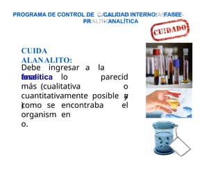CUIDA
ALANALITO:
Debe ingresar a la
fase parecid
o
y
analítica lo
más (cualitativa
cuantitativamente
) encontraba
en
posible a
el
como se
organism
o.
E
PROGRAMA DE CONTROL DE CALIDAD INTERNO: FASE
PR - ANALÍTICA
 