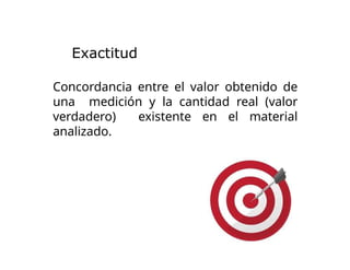 Concordancia entre el valor obtenido de
una medición y la cantidad real (valor
verdadero) existente en el material
analizado.
Exactitud
 
