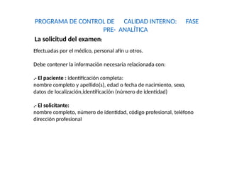 PROGRAMA DE CONTROL DE CALIDAD INTERNO: FASE
PRE- ANALÍTICA
La solicitud del examen:
Efectuadas por el médico, personal afín u otros.
Debe contener la información necesaria relacionada con:
.- El paciente : identificación completa:
nombre completo y apellido(s), edad o fecha de nacimiento, sexo,
datos de localización,identificación (número de identidad)
.- El solicitante:
nombre completo, número de identidad, código profesional, teléfono
dirección profesional
 