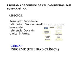PROGRAMA DE CONTROL DE CALIDAD INTERNO: FASE
POST-ANALÍTICA
ASPECTOS:
Resultado: Función de
calibración Decisión Analítica
Valores de
referencia Decisión
clínica Informe.
CUIDA :
INFORME (UTILIDAD CLÍNICA)
 