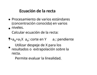 Ecuación de la recta
Procesamiento de varios estándares
(concentración conocida) en varios
niveles.
Calcular ecuación de la recta:
Y=ao+a1X ao: corte en Y a1: pendiente
Utilizar despeje de X para los
resultados o extrapolación sobre la
recta.
Permite evaluar la linealidad.
 