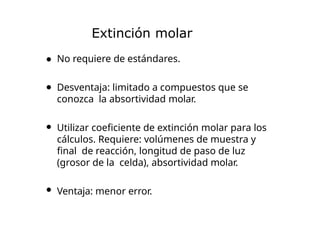 Extinción molar
No requiere de estándares.
Desventaja: limitado a compuestos que se
conozca la absortividad molar.
Utilizar coeficiente de extinción molar para los
cálculos. Requiere: volúmenes de muestra y
final de reacción, longitud de paso de luz
(grosor de la celda), absortividad molar.
Ventaja: menor error.
 