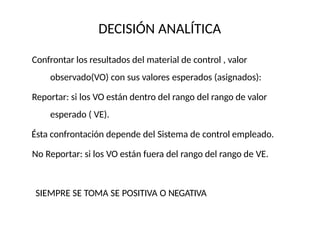 DECISIÓN ANALÍTICA
Confrontar los resultados del material de control , valor
observado(VO) con sus valores esperados (asignados):
Reportar: si los VO están dentro del rango del rango de valor
esperado ( VE).
Ésta confrontación depende del Sistema de control empleado.
No Reportar: si los VO están fuera del rango del rango de VE.
SIEMPRE SE TOMA SE POSITIVA O NEGATIVA
 