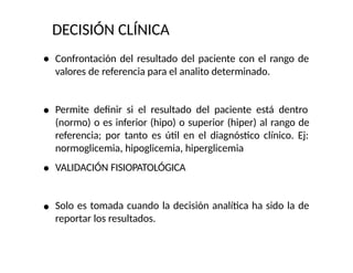 DECISIÓN CLÍNICA
Confrontación del resultado del paciente con el rango de
valores de referencia para el analito determinado.
Permite definir si el resultado del paciente está dentro
(normo) o es inferior (hipo) o superior (hiper) al rango de
referencia; por tanto es útil en el diagnóstico clínico. Ej:
normoglicemia, hipoglicemia, hiperglicemia
VALIDACIÓN FISIOPATOLÓGICA
Solo es tomada cuando la decisión analítica ha sido la de
reportar los resultados.
 