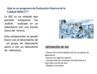 La EEC es un método que
permite comparara los
análisis realizado en un
laboratorio con una fuente
fuera del mismo.
Esta comparación se puede
hacer con el desempeño de
un grupo de laboratorio
pares o con un laboratorio
de referencia.
Qué es un programa de Evaluación Externa de la
Calidad (PEEC)???
DEFINICIÓN DE ISO
- Sistema de control objetivo de los resultados de
laboratorio.
- Ejecuta una agencia externa
- Comparación de resultados del laboratorio a
intervalos con los de otro
- Objetivo: veracidad
 