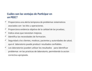  Proporciona una alerta temprana de problemas sistemáticos
asociados con los kits u operaciones.
 Proporciona evidencia objetiva de la calidad de las pruebas;.
 Indica áreas que necesitan mejoras.
 Identifica las necesidades de formación.
 Seguridad a los clientes, médicos, pacientes y autoridades de salud,
que el laboratorio puede producir resultados confiables.
 Los laboratorios pueden utilizar los resultados para identificar
problemas en las prácticas de laboratorio, permitiendo la acción
correctiva apropiada.
Cuáles son las ventajas de Participar en
un PEEC?
 
