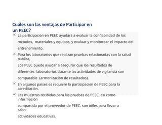  La participación en PEEC ayudará a evaluar la confiabilidad de los
métodos, materiales y equipos, y evaluar y monitorear el impacto del
entrenamiento.
 Para los laboratorios que realizan pruebas relacionadas con la salud
pública,
Los PEEC puede ayudar a asegurar que los resultados de
diferentes laboratorios durante las actividades de vigilancia son
comparable (armonización de resultados).
 En algunos países es requiere la participación de PEEC para la
acreditación.
 Las muestras recibidas para las pruebas de PEEC, así como
información
compartida por el proveedor de PEEC, son útiles para llevar a
cabo
actividades educativas.
Cuáles son las ventajas de Participar en
un PEEC?
 