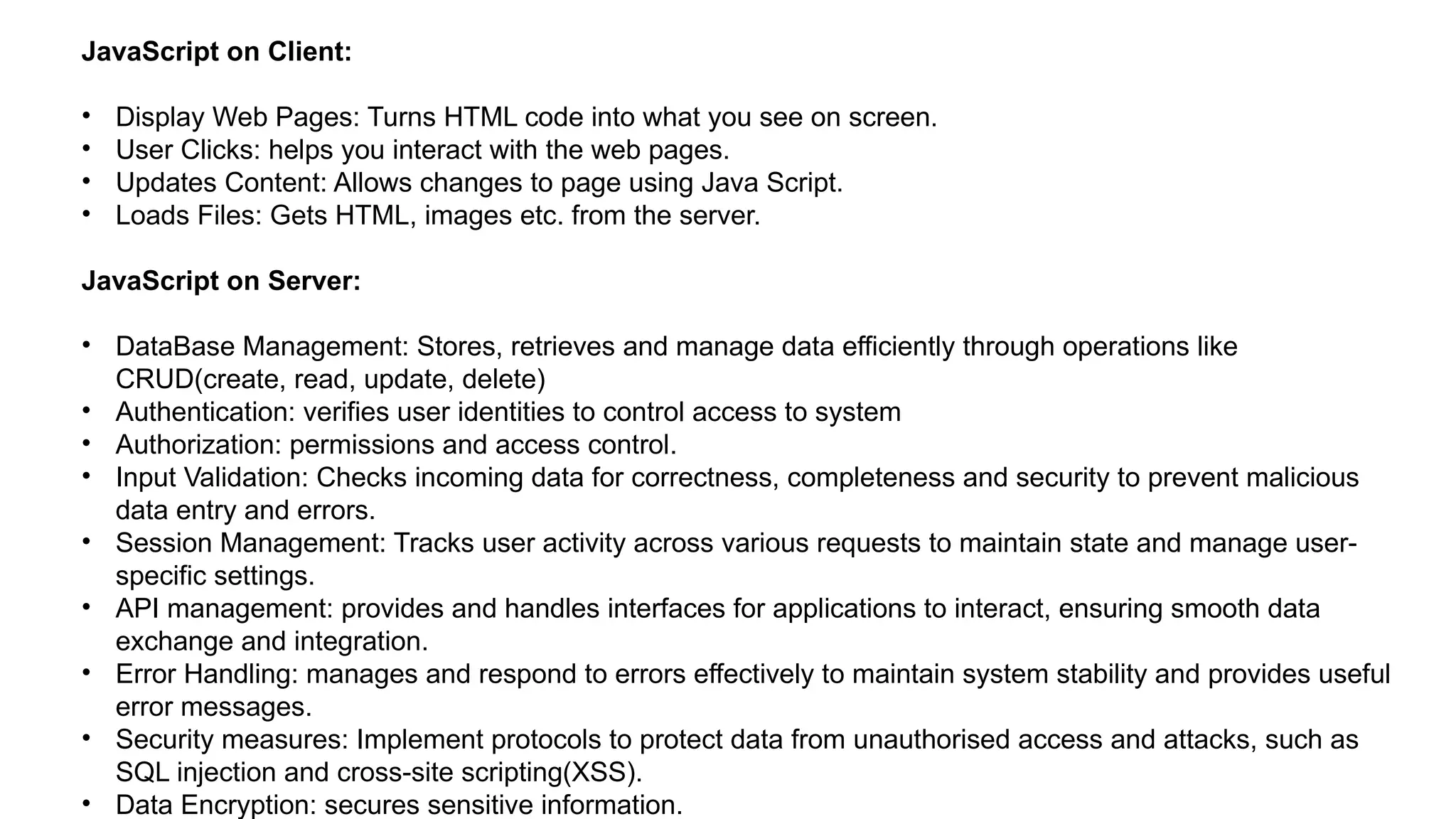 JavaScript on Client:
• Display Web Pages: Turns HTML code into what you see on screen.
• User Clicks: helps you interact with the web pages.
• Updates Content: Allows changes to page using Java Script.
• Loads Files: Gets HTML, images etc. from the server.
JavaScript on Server:
• DataBase Management: Stores, retrieves and manage data efficiently through operations like
CRUD(create, read, update, delete)
• Authentication: verifies user identities to control access to system
• Authorization: permissions and access control.
• Input Validation: Checks incoming data for correctness, completeness and security to prevent malicious
data entry and errors.
• Session Management: Tracks user activity across various requests to maintain state and manage user-
specific settings.
• API management: provides and handles interfaces for applications to interact, ensuring smooth data
exchange and integration.
• Error Handling: manages and respond to errors effectively to maintain system stability and provides useful
error messages.
• Security measures: Implement protocols to protect data from unauthorised access and attacks, such as
SQL injection and cross-site scripting(XSS).
• Data Encryption: secures sensitive information.
 