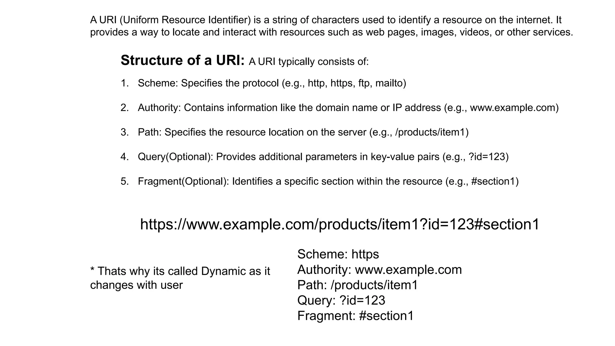 A URI (Uniform Resource Identifier) is a string of characters used to identify a resource on the internet. It
provides a way to locate and interact with resources such as web pages, images, videos, or other services.
Structure of a URI: A URI typically consists of:
1. Scheme: Specifies the protocol (e.g., http, https, ftp, mailto)
2. Authority: Contains information like the domain name or IP address (e.g., www.example.com)
3. Path: Specifies the resource location on the server (e.g., /products/item1)
4. Query(Optional): Provides additional parameters in key-value pairs (e.g., ?id=123)
5. Fragment(Optional): Identifies a specific section within the resource (e.g., #section1)
https://www.example.com/products/item1?id=123#section1
Scheme: https
Authority: www.example.com
Path: /products/item1
Query: ?id=123
Fragment: #section1
* Thats why its called Dynamic as it
changes with user
 