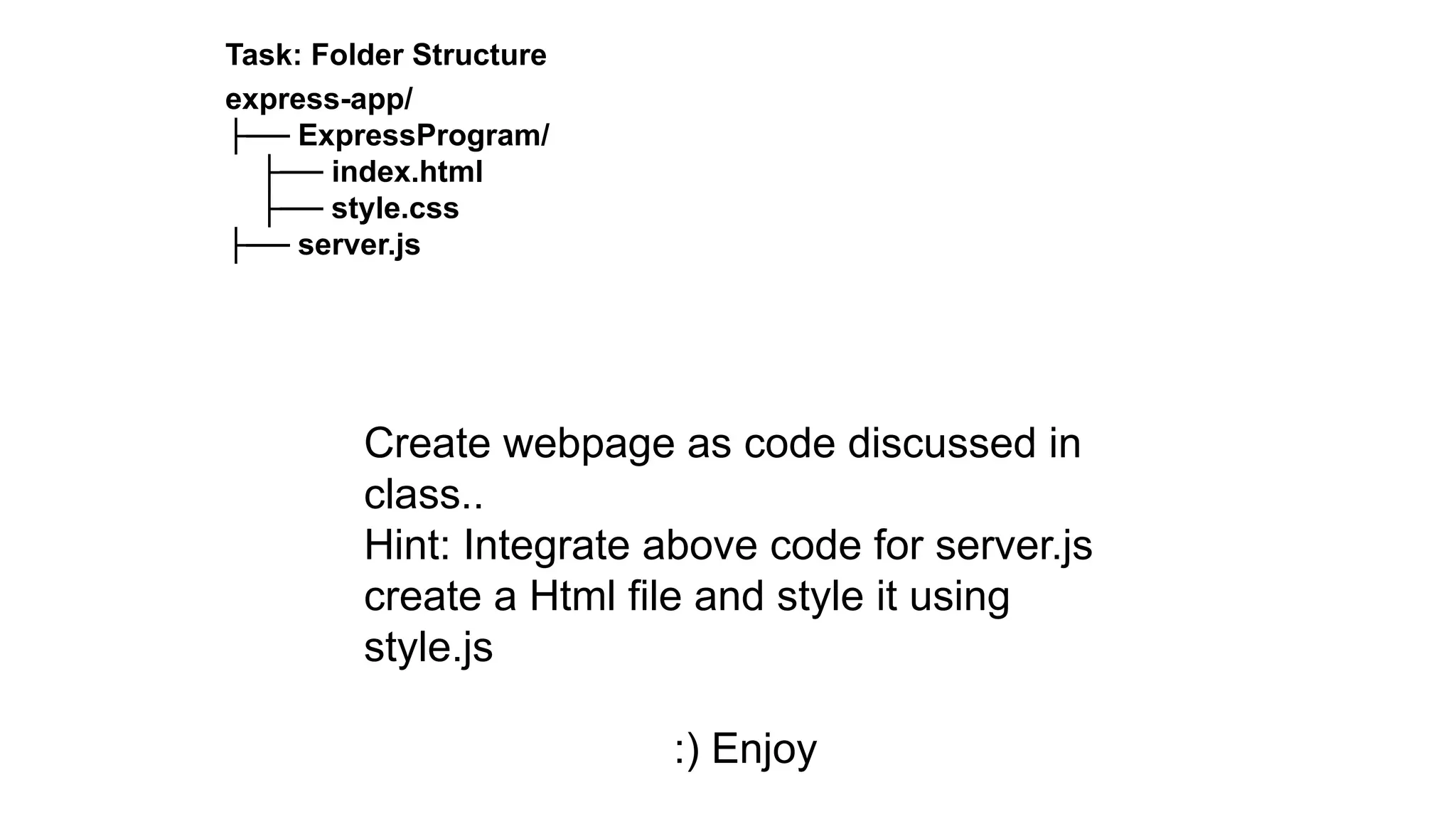 Task: Folder Structure
express-app/
├── ExpressProgram/
├── index.html
├── style.css
├── server.js
Create webpage as code discussed in
class..
Hint: Integrate above code for server.js
create a Html file and style it using
style.js
:) Enjoy
 