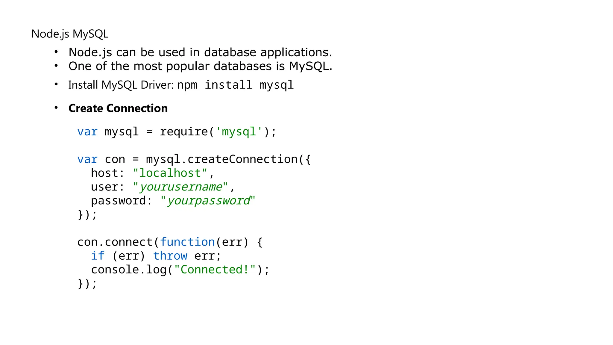Node.js MySQL
• Node.js can be used in database applications.
• One of the most popular databases is MySQL.
• Install MySQL Driver: npm install mysql
• Create Connection
var mysql = require('mysql');
var con = mysql.createConnection({
host: "localhost",
user: "yourusername",
password: "yourpassword"
});
con.connect(function(err) {
if (err) throw err;
console.log("Connected!");
});
 