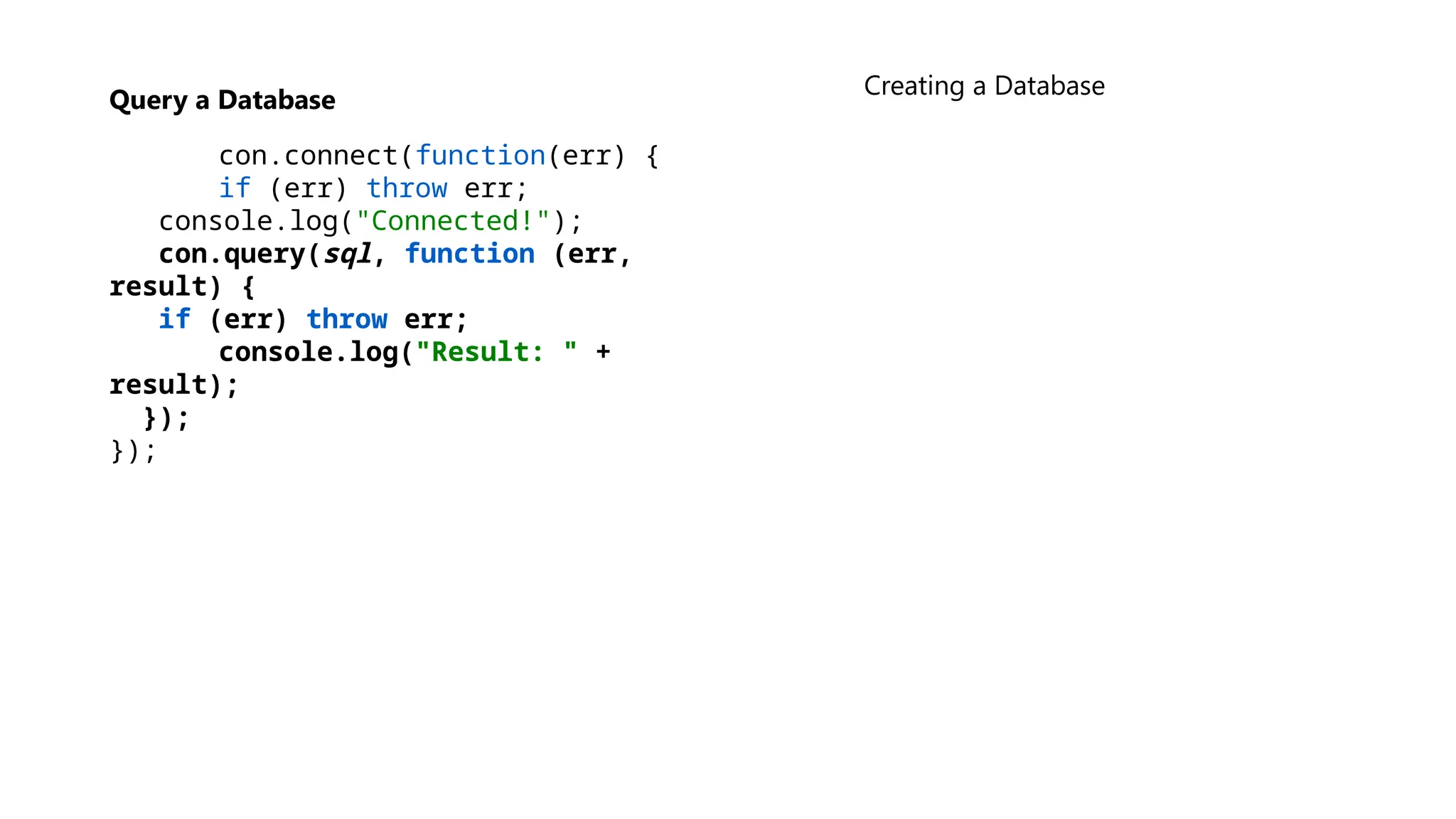 Query a Database
con.connect(function(err) {
if (err) throw err;
console.log("Connected!");
con.query(sql, function (err,
result) {
if (err) throw err;
console.log("Result: " +
result);
});
});
Creating a Database
 