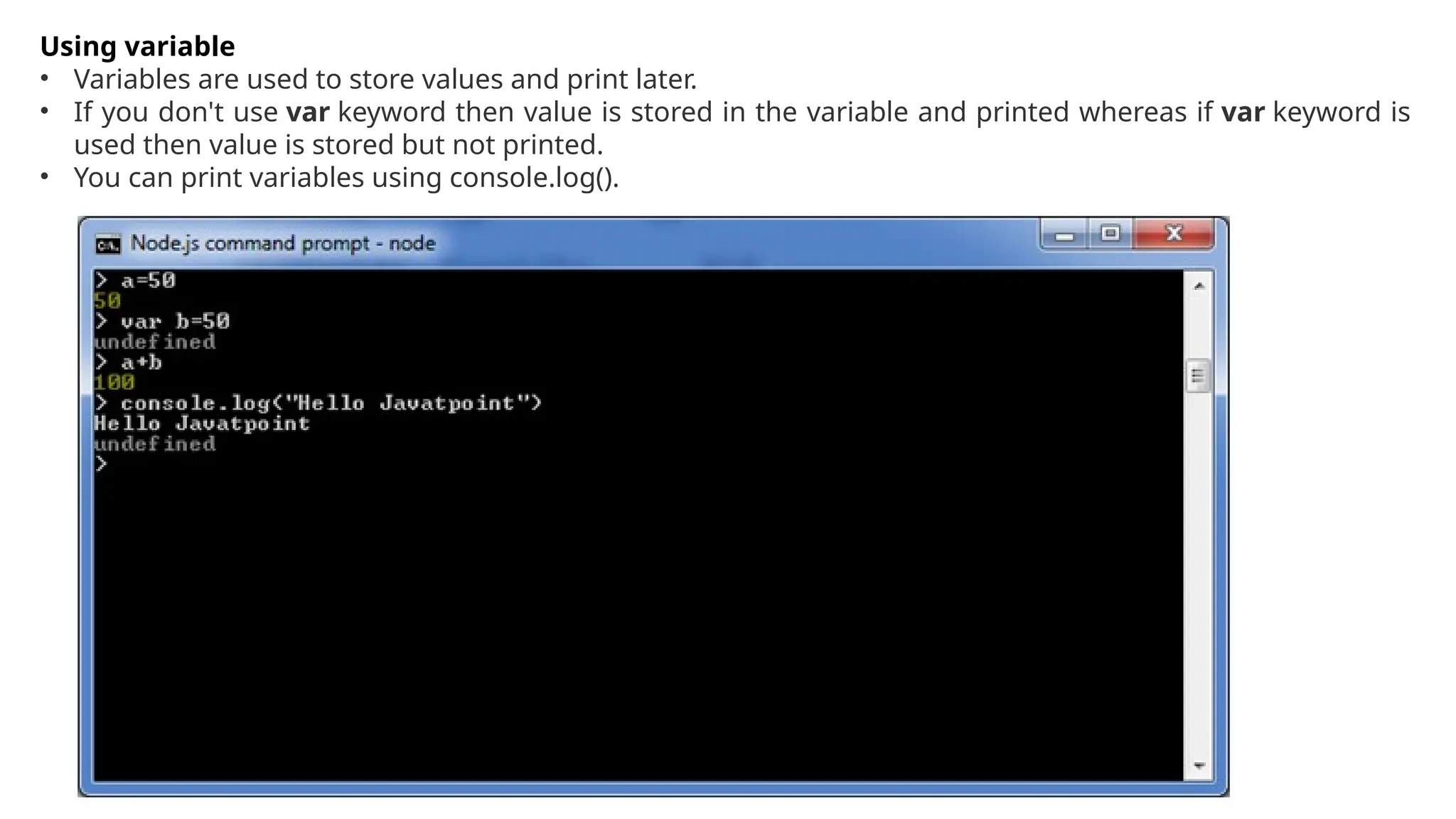 Using variable
• Variables are used to store values and print later.
• If you don't use var keyword then value is stored in the variable and printed whereas if var keyword is
used then value is stored but not printed.
• You can print variables using console.log().
 