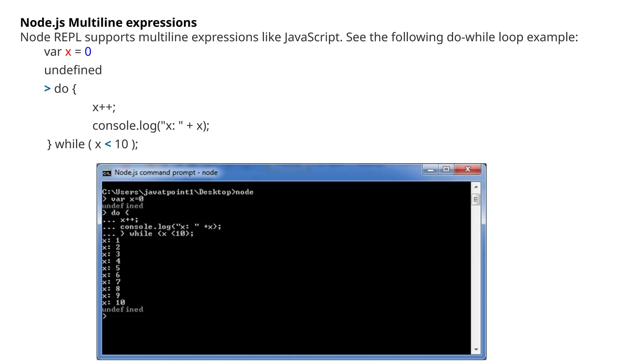 Node.js Multiline expressions
Node REPL supports multiline expressions like JavaScript. See the following do-while loop example:
var x = 0
undefined
> do {
x++;
console.log("x: " + x);
} while ( x < 10 );
 