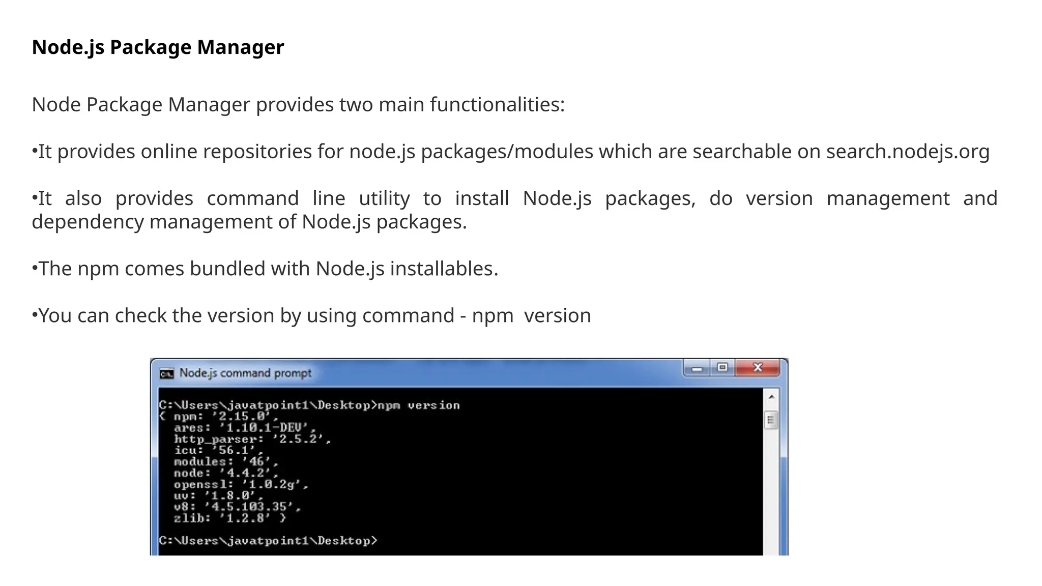 Node.js Package Manager
Node Package Manager provides two main functionalities:
•It provides online repositories for node.js packages/modules which are searchable on search.nodejs.org
•It also provides command line utility to install Node.js packages, do version management and
dependency management of Node.js packages.
•The npm comes bundled with Node.js installables.
•You can check the version by using command - npm version
 