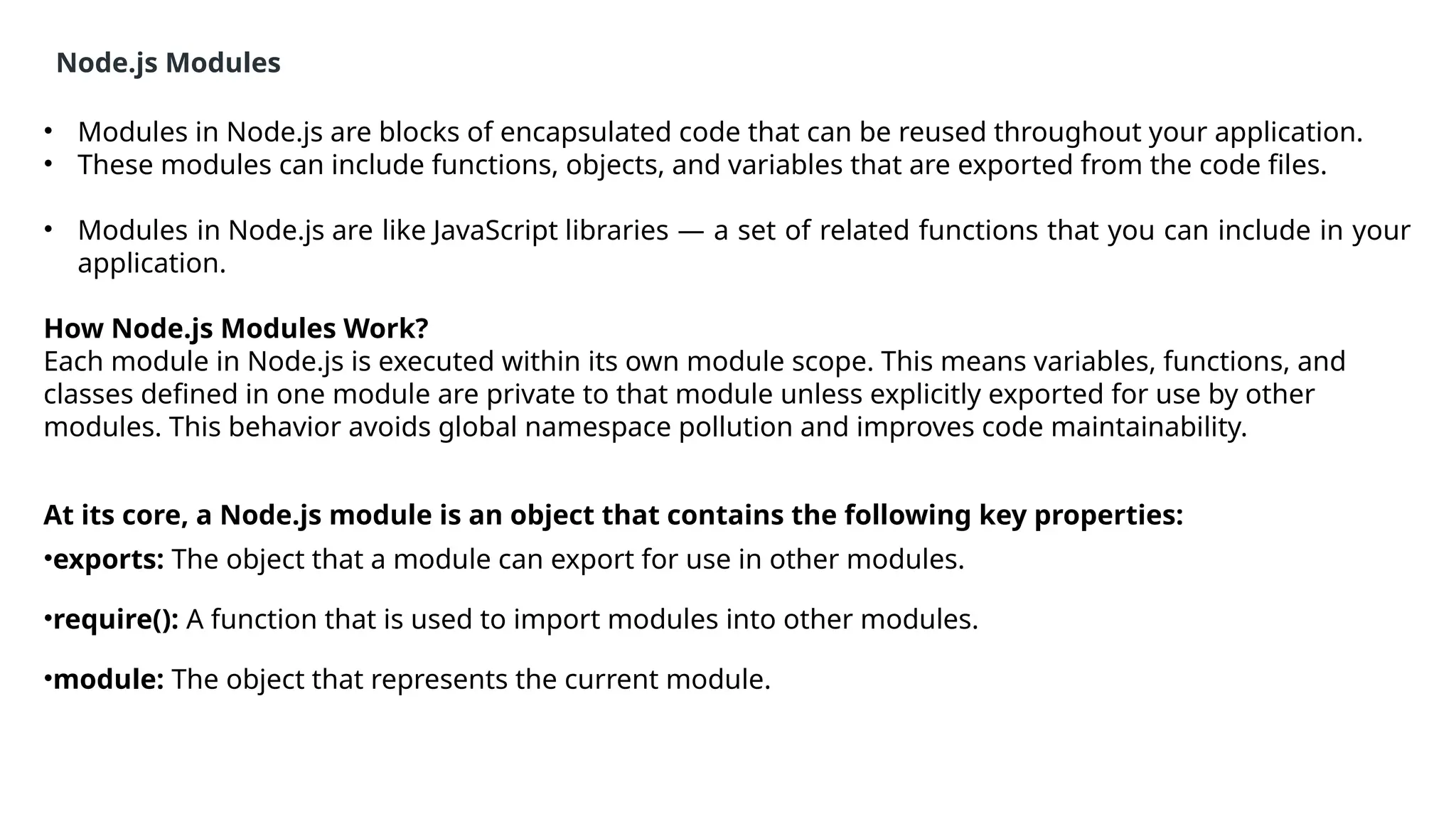 Node.js Modules
• Modules in Node.js are blocks of encapsulated code that can be reused throughout your application.
• These modules can include functions, objects, and variables that are exported from the code files.
• Modules in Node.js are like JavaScript libraries — a set of related functions that you can include in your
application.
How Node.js Modules Work?
Each module in Node.js is executed within its own module scope. This means variables, functions, and
classes defined in one module are private to that module unless explicitly exported for use by other
modules. This behavior avoids global namespace pollution and improves code maintainability.
At its core, a Node.js module is an object that contains the following key properties:
•exports: The object that a module can export for use in other modules.
•require(): A function that is used to import modules into other modules.
•module: The object that represents the current module.
 