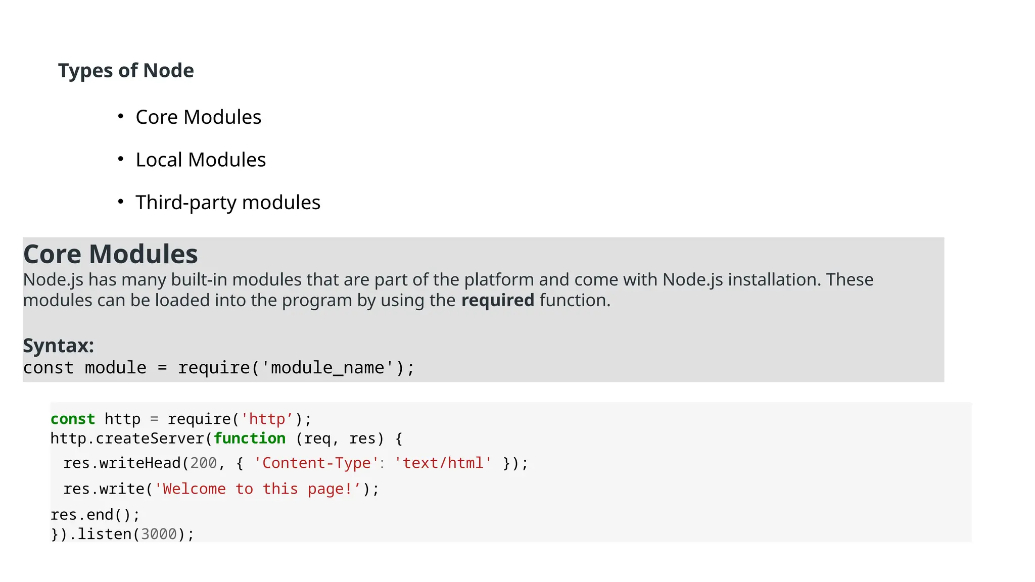 Types of Node
• Core Modules
• Local Modules
• Third-party modules
Core Modules
Node.js has many built-in modules that are part of the platform and come with Node.js installation. These
modules can be loaded into the program by using the required function.
Syntax:
const module = require('module_name');
const http = require('http’);
http.createServer(function (req, res) {
res.writeHead(200, { 'Content-Type': 'text/html' });
res.write('Welcome to this page!’);
res.end();
}).listen(3000);
 