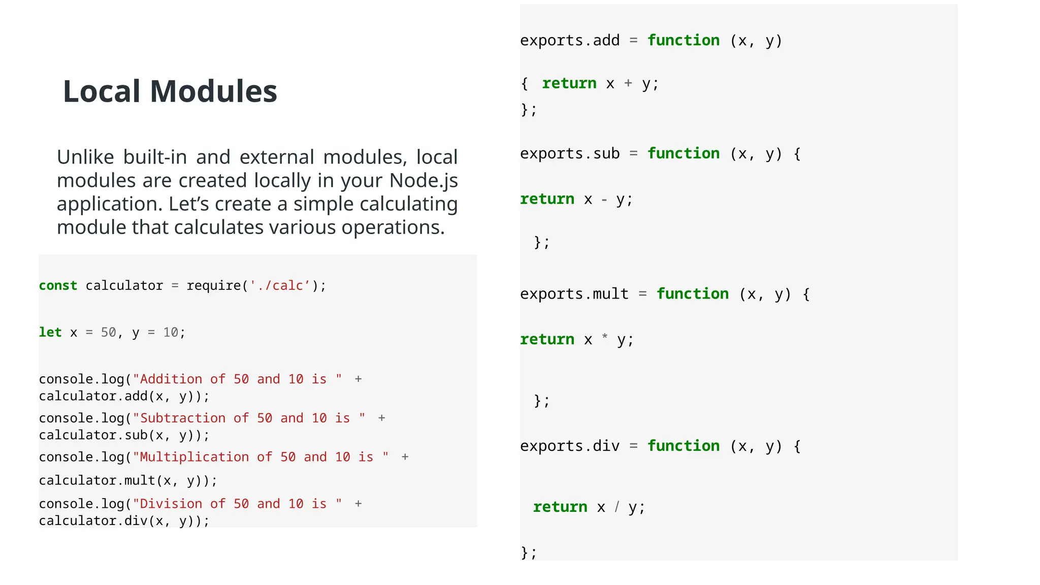 Local Modules
Unlike built-in and external modules, local
modules are created locally in your Node.js
application. Let’s create a simple calculating
module that calculates various operations.
exports.add = function (x, y)
{ return x + y;
};
exports.sub = function (x, y) {
return x - y;
};
exports.mult = function (x, y) {
return x * y;
};
exports.div = function (x, y) {
return x / y;
};
const calculator = require('./calc’);
let x = 50, y = 10;
console.log("Addition of 50 and 10 is " +
calculator.add(x, y));
console.log("Subtraction of 50 and 10 is " +
calculator.sub(x, y));
console.log("Multiplication of 50 and 10 is " +
calculator.mult(x, y));
console.log("Division of 50 and 10 is " +
calculator.div(x, y));
 
