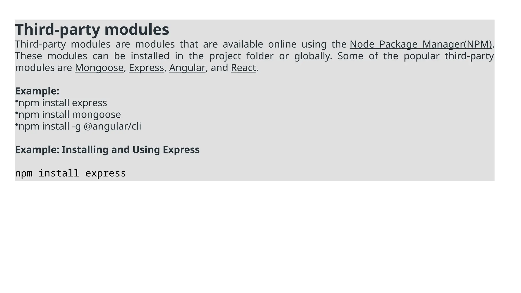 Third-party modules
Third-party modules are modules that are available online using the Node Package Manager(NPM).
These modules can be installed in the project folder or globally. Some of the popular third-party
modules are Mongoose, Express, Angular, and React.
Example:
•npm install express
•npm install mongoose
•npm install -g @angular/cli
Example: Installing and Using Express
npm install express
 