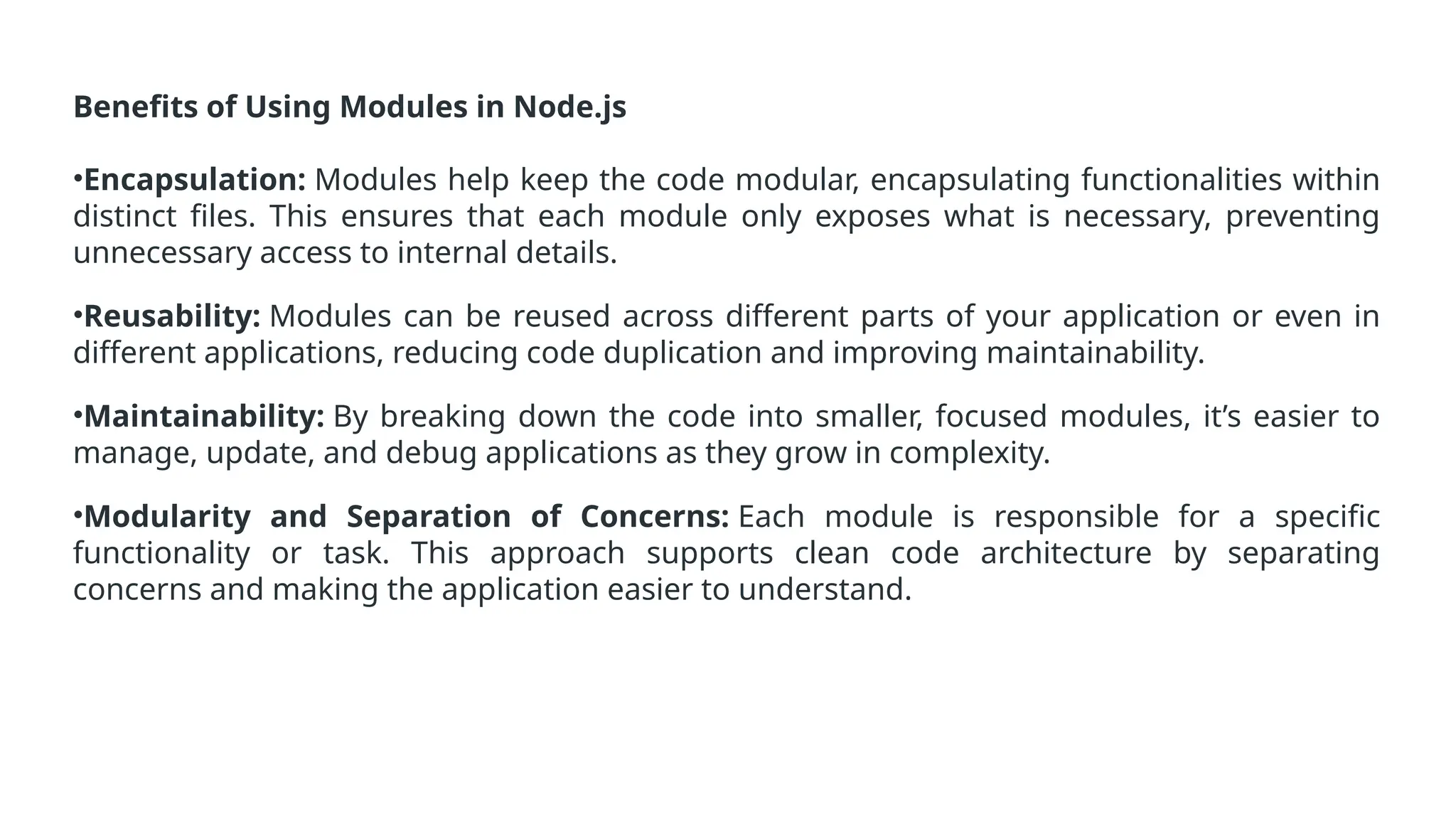 Benefits of Using Modules in Node.js
•Encapsulation: Modules help keep the code modular, encapsulating functionalities within
distinct files. This ensures that each module only exposes what is necessary, preventing
unnecessary access to internal details.
•Reusability: Modules can be reused across different parts of your application or even in
different applications, reducing code duplication and improving maintainability.
•Maintainability: By breaking down the code into smaller, focused modules, it’s easier to
manage, update, and debug applications as they grow in complexity.
•Modularity and Separation of Concerns: Each module is responsible for a specific
functionality or task. This approach supports clean code architecture by separating
concerns and making the application easier to understand.
 