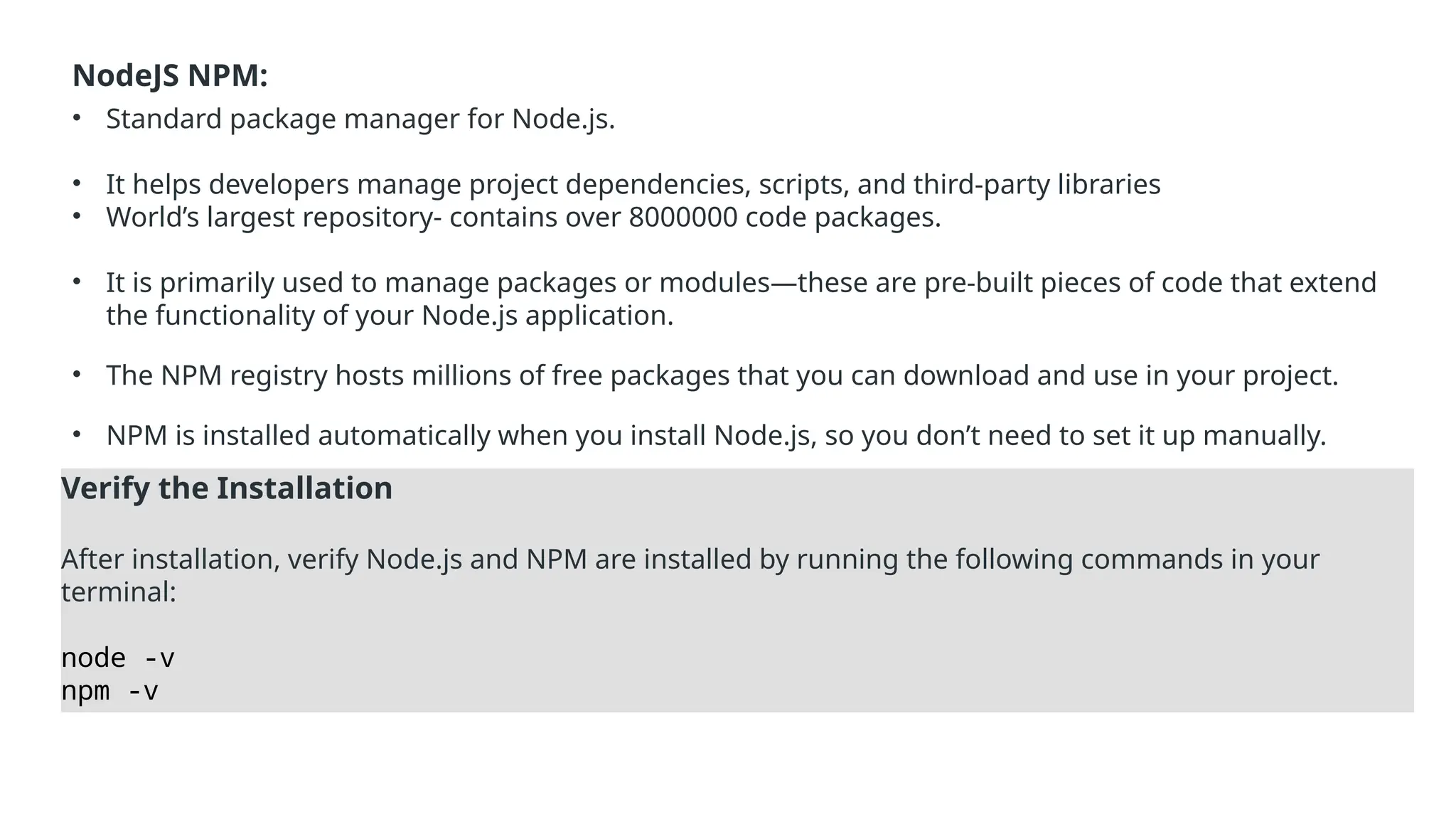 NodeJS NPM:
• Standard package manager for Node.js.
• It helps developers manage project dependencies, scripts, and third-party libraries
• World’s largest repository- contains over 8000000 code packages.
• It is primarily used to manage packages or modules—these are pre-built pieces of code that extend
the functionality of your Node.js application.
• The NPM registry hosts millions of free packages that you can download and use in your project.
• NPM is installed automatically when you install Node.js, so you don’t need to set it up manually.
Verify the Installation
After installation, verify Node.js and NPM are installed by running the following commands in your
terminal:
node -v
npm -v
 