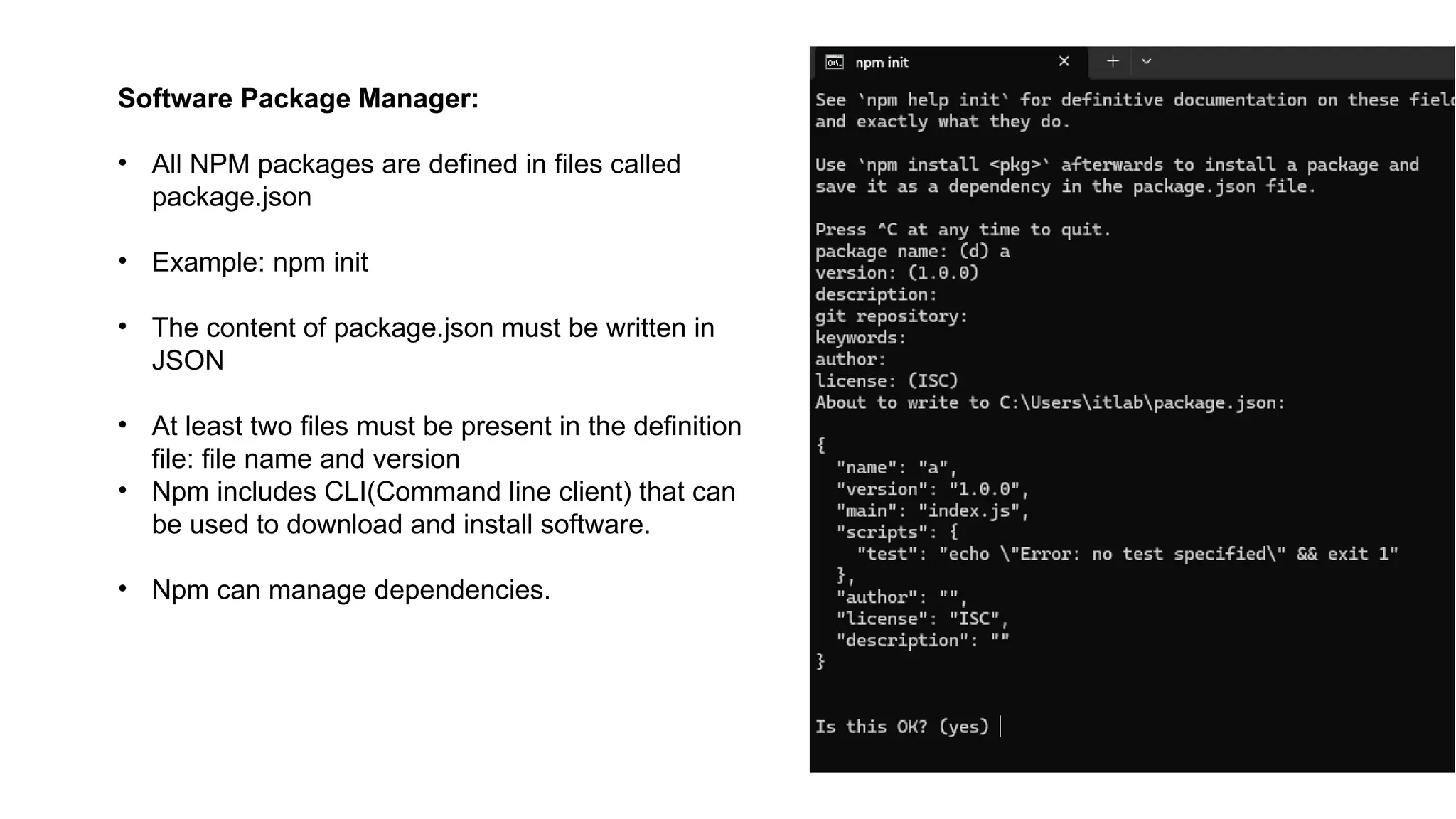 Software Package Manager:
• All NPM packages are defined in files called
package.json
• Example: npm init
• The content of package.json must be written in
JSON
• At least two files must be present in the definition
file: file name and version
• Npm includes CLI(Command line client) that can
be used to download and install software.
• Npm can manage dependencies.
 