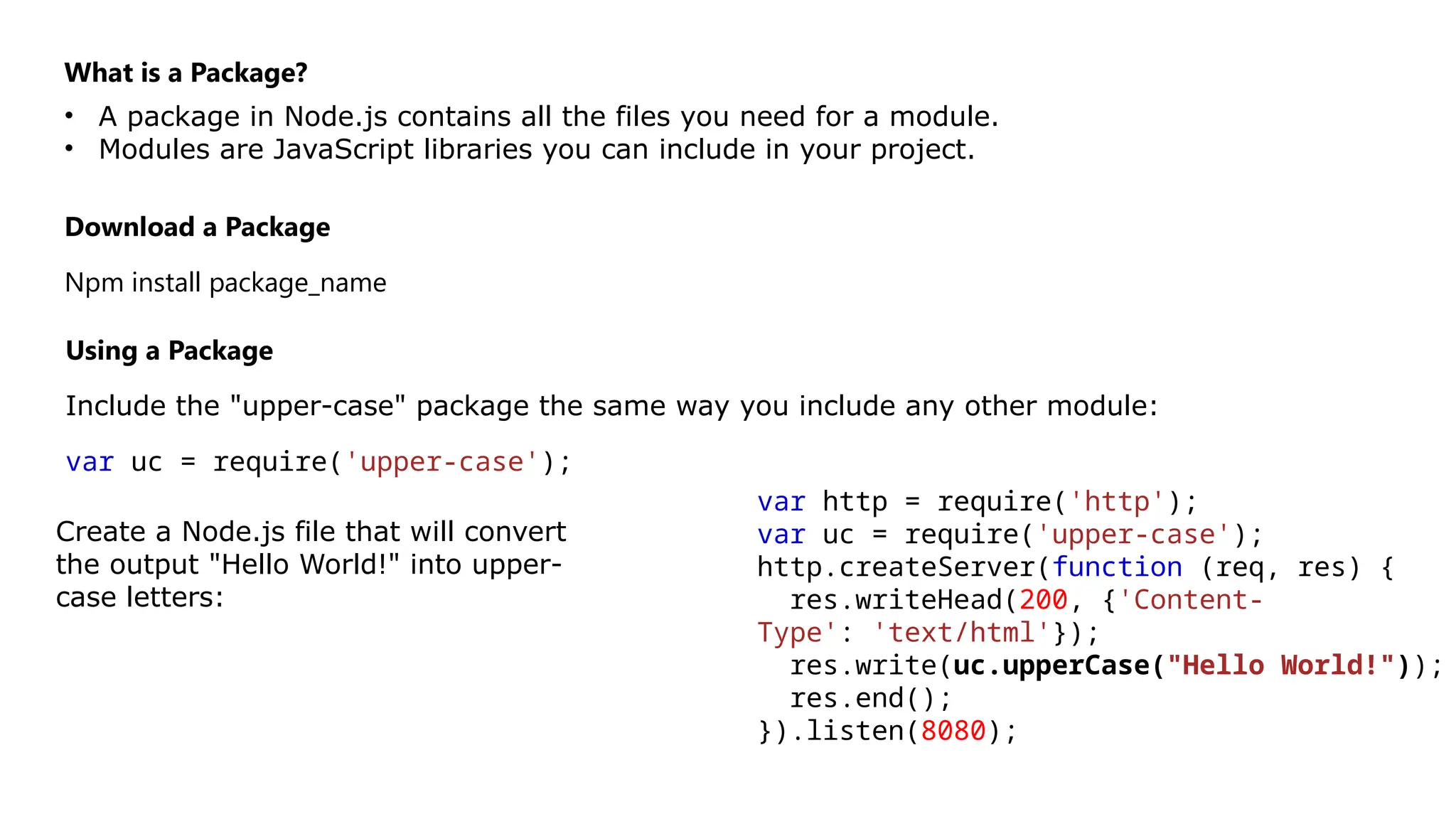 What is a Package?
• A package in Node.js contains all the files you need for a module.
• Modules are JavaScript libraries you can include in your project.
Download a Package
Npm install package_name
Using a Package
Include the "upper-case" package the same way you include any other module:
var uc = require('upper-case');
Create a Node.js file that will convert
the output "Hello World!" into upper-
case letters:
var http = require('http');
var uc = require('upper-case');
http.createServer(function (req, res) {
res.writeHead(200, {'Content-
Type': 'text/html'});
res.write(uc.upperCase("Hello World!"));
res.end();
}).listen(8080);
 