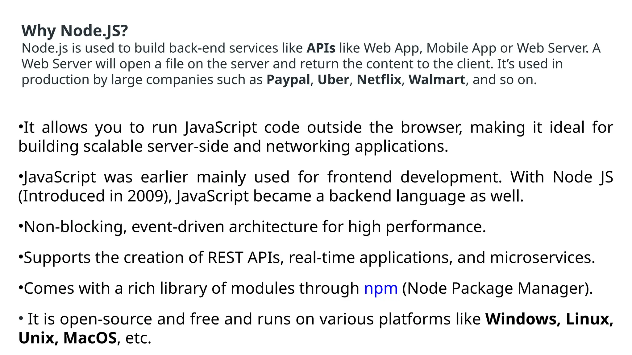 Why Node.JS?
Node.js is used to build back-end services like APIs like Web App, Mobile App or Web Server. A
Web Server will open a file on the server and return the content to the client. It’s used in
production by large companies such as Paypal, Uber, Netflix, Walmart, and so on.
•It allows you to run JavaScript code outside the browser, making it ideal for
building scalable server-side and networking applications.
•JavaScript was earlier mainly used for frontend development. With Node JS
(Introduced in 2009), JavaScript became a backend language as well.
•Non-blocking, event-driven architecture for high performance.
•Supports the creation of REST APIs, real-time applications, and microservices.
•Comes with a rich library of modules through npm (Node Package Manager).
• It is open-source and free and runs on various platforms like Windows, Linux,
Unix, MacOS, etc.
 
