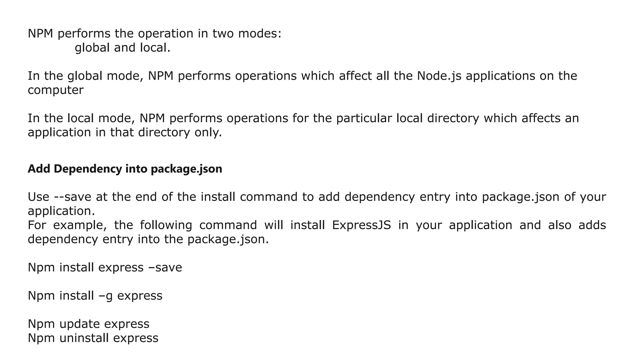 NPM performs the operation in two modes:
global and local.
In the global mode, NPM performs operations which affect all the Node.js applications on the
computer
In the local mode, NPM performs operations for the particular local directory which affects an
application in that directory only.
Add Dependency into package.json
Use --save at the end of the install command to add dependency entry into package.json of your
application.
For example, the following command will install ExpressJS in your application and also adds
dependency entry into the package.json.
Npm install express –save
Npm install –g express
Npm update express
Npm uninstall express
 