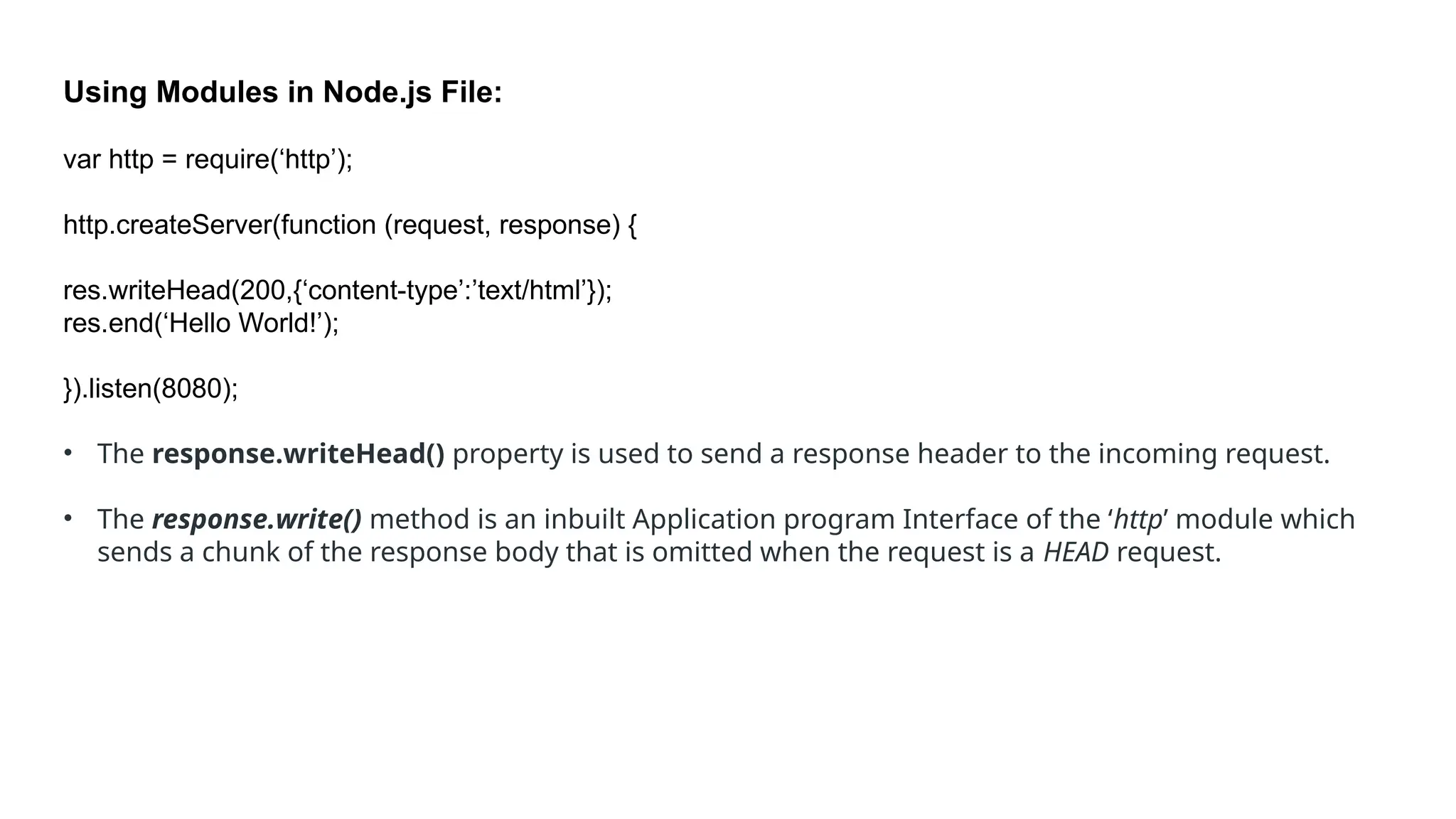 Using Modules in Node.js File:
var http = require(‘http’);
http.createServer(function (request, response) {
res.writeHead(200,{‘content-type’:’text/html’});
res.end(‘Hello World!’);
}).listen(8080);
• The response.writeHead() property is used to send a response header to the incoming request.
• The response.write() method is an inbuilt Application program Interface of the ‘http’ module which
sends a chunk of the response body that is omitted when the request is a HEAD request.
 