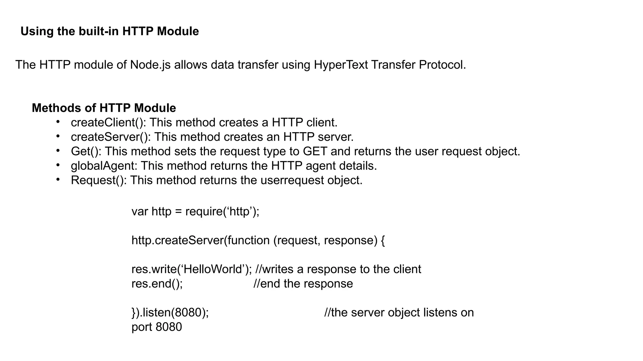 Using the built-in HTTP Module
The HTTP module of Node.js allows data transfer using HyperText Transfer Protocol.
Methods of HTTP Module
• createClient(): This method creates a HTTP client.
• createServer(): This method creates an HTTP server.
• Get(): This method sets the request type to GET and returns the user request object.
• globalAgent: This method returns the HTTP agent details.
• Request(): This method returns the userrequest object.
var http = require(‘http’);
http.createServer(function (request, response) {
res.write(‘HelloWorld’); //writes a response to the client
res.end(); //end the response
}).listen(8080); //the server object listens on
port 8080
 