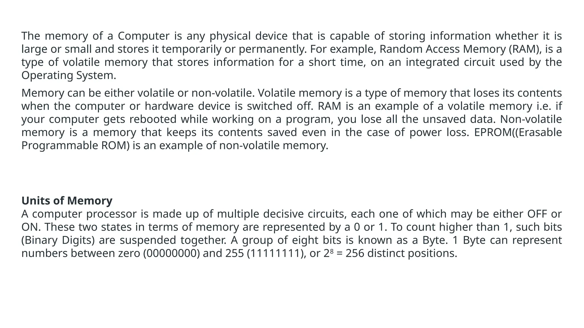 The memory of a Computer is any physical device that is capable of storing information whether it is
large or small and stores it temporarily or permanently. For example, Random Access Memory (RAM), is a
type of volatile memory that stores information for a short time, on an integrated circuit used by the
Operating System.
Memory can be either volatile or non-volatile. Volatile memory is a type of memory that loses its contents
when the computer or hardware device is switched off. RAM is an example of a volatile memory i.e. if
your computer gets rebooted while working on a program, you lose all the unsaved data. Non-volatile
memory is a memory that keeps its contents saved even in the case of power loss. EPROM((Erasable
Programmable ROM) is an example of non-volatile memory.
Units of Memory
A computer processor is made up of multiple decisive circuits, each one of which may be either OFF or
ON. These two states in terms of memory are represented by a 0 or 1. To count higher than 1, such bits
(Binary Digits) are suspended together. A group of eight bits is known as a Byte. 1 Byte can represent
numbers between zero (00000000) and 255 (11111111), or 28
= 256 distinct positions.
 