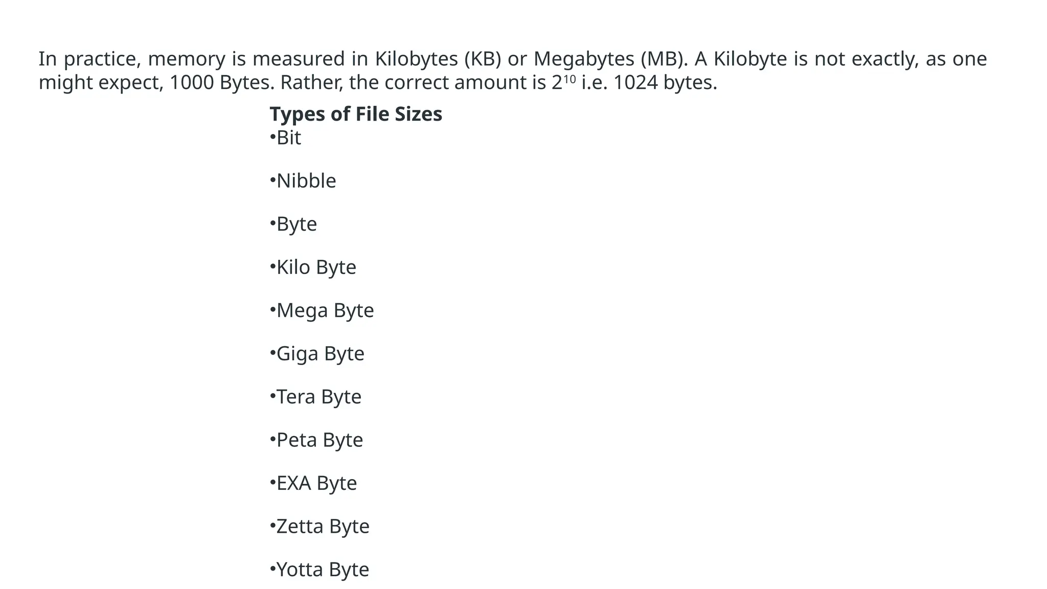 In practice, memory is measured in Kilobytes (KB) or Megabytes (MB). A Kilobyte is not exactly, as one
might expect, 1000 Bytes. Rather, the correct amount is 210
i.e. 1024 bytes.
Types of File Sizes
•Bit
•Nibble
•Byte
•Kilo Byte
•Mega Byte
•Giga Byte
•Tera Byte
•Peta Byte
•EXA Byte
•Zetta Byte
•Yotta Byte
 