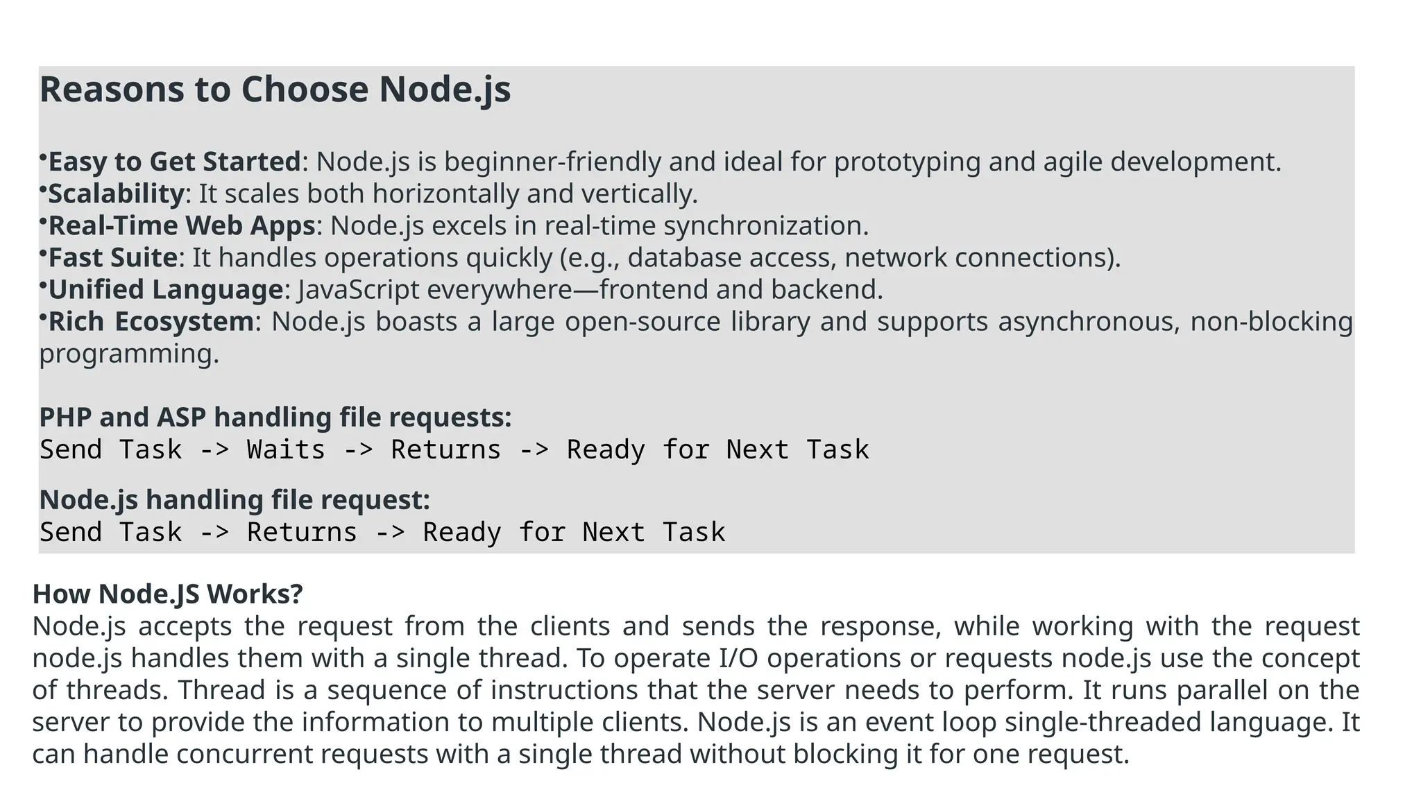 Reasons to Choose Node.js
•Easy to Get Started: Node.js is beginner-friendly and ideal for prototyping and agile development.
•Scalability: It scales both horizontally and vertically.
•Real-Time Web Apps: Node.js excels in real-time synchronization.
•Fast Suite: It handles operations quickly (e.g., database access, network connections).
•Unified Language: JavaScript everywhere—frontend and backend.
•Rich Ecosystem: Node.js boasts a large open-source library and supports asynchronous, non-blocking
programming.
PHP and ASP handling file requests:
Send Task -> Waits -> Returns -> Ready for Next Task
Node.js handling file request:
Send Task -> Returns -> Ready for Next Task
How Node.JS Works?
Node.js accepts the request from the clients and sends the response, while working with the request
node.js handles them with a single thread. To operate I/O operations or requests node.js use the concept
of threads. Thread is a sequence of instructions that the server needs to perform. It runs parallel on the
server to provide the information to multiple clients. Node.js is an event loop single-threaded language. It
can handle concurrent requests with a single thread without blocking it for one request.
 