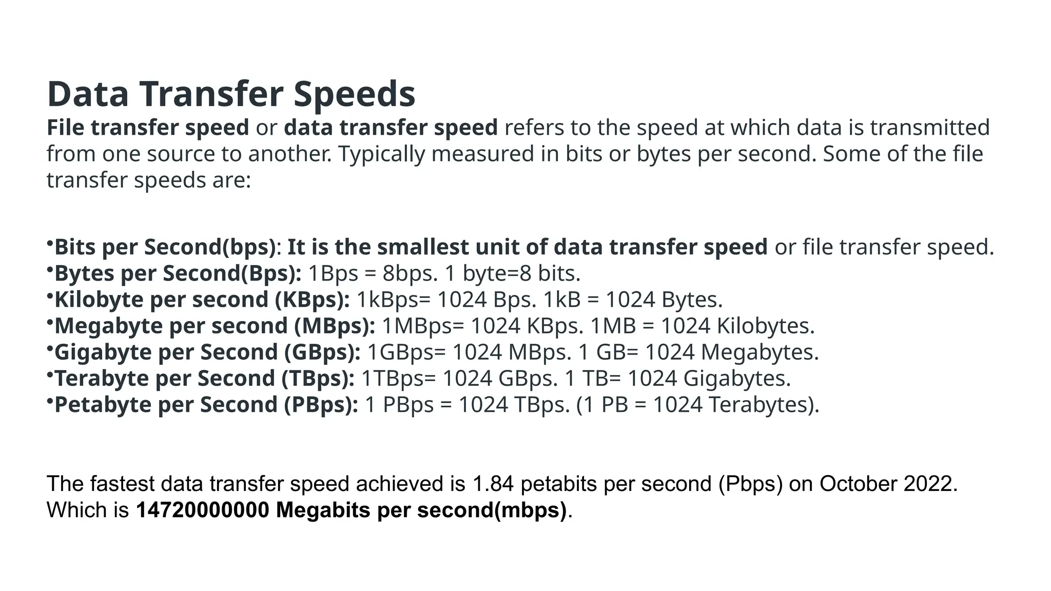 Data Transfer Speeds
File transfer speed or data transfer speed refers to the speed at which data is transmitted
from one source to another. Typically measured in bits or bytes per second. Some of the file
transfer speeds are:
•Bits per Second(bps): It is the smallest unit of data transfer speed or file transfer speed.
•Bytes per Second(Bps): 1Bps = 8bps. 1 byte=8 bits.
•Kilobyte per second (KBps): 1kBps= 1024 Bps. 1kB = 1024 Bytes.
•Megabyte per second (MBps): 1MBps= 1024 KBps. 1MB = 1024 Kilobytes.
•Gigabyte per Second (GBps): 1GBps= 1024 MBps. 1 GB= 1024 Megabytes.
•Terabyte per Second (TBps): 1TBps= 1024 GBps. 1 TB= 1024 Gigabytes.
•Petabyte per Second (PBps): 1 PBps = 1024 TBps. (1 PB = 1024 Terabytes).
The fastest data transfer speed achieved is 1.84 petabits per second (Pbps) on October 2022.
Which is 14720000000 Megabits per second(mbps).
 
