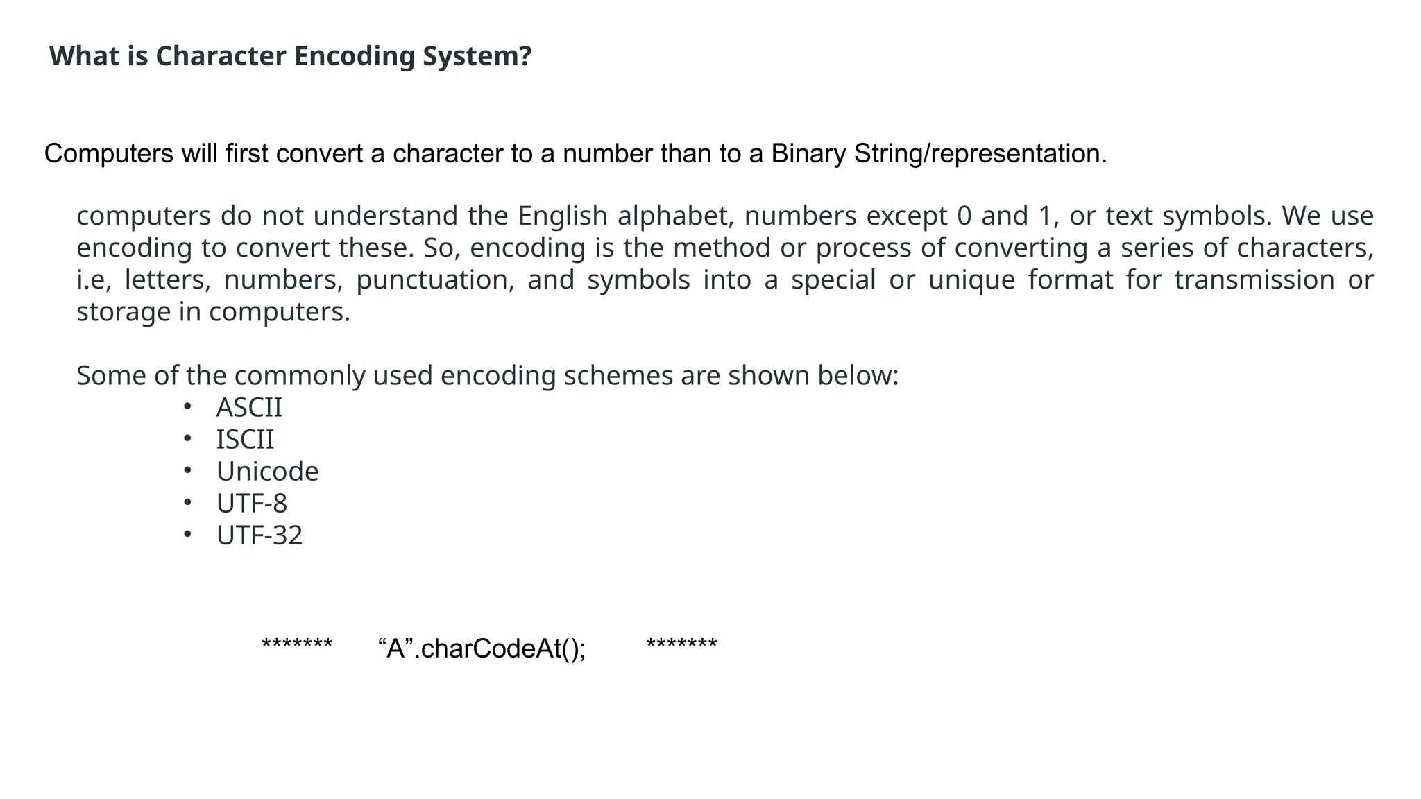 ******* “A”.charCodeAt(); *******
What is Character Encoding System?
Computers will first convert a character to a number than to a Binary String/representation.
computers do not understand the English alphabet, numbers except 0 and 1, or text symbols. We use
encoding to convert these. So, encoding is the method or process of converting a series of characters,
i.e, letters, numbers, punctuation, and symbols into a special or unique format for transmission or
storage in computers.
Some of the commonly used encoding schemes are shown below:
• ASCII
• ISCII
• Unicode
• UTF-8
• UTF-32
 