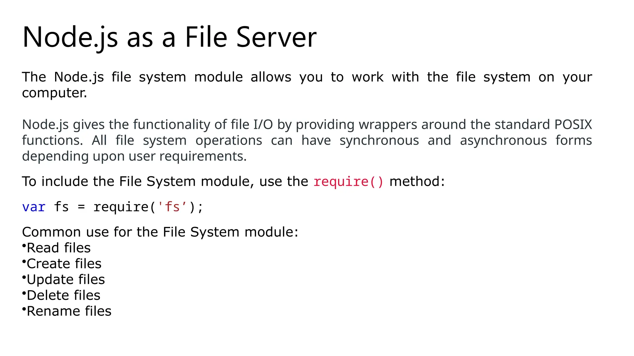 Node.js as a File Server
The Node.js file system module allows you to work with the file system on your
computer.
Node.js gives the functionality of file I/O by providing wrappers around the standard POSIX
functions. All file system operations can have synchronous and asynchronous forms
depending upon user requirements.
To include the File System module, use the require() method:
var fs = require('fs’);
Common use for the File System module:
•Read files
•Create files
•Update files
•Delete files
•Rename files
 
