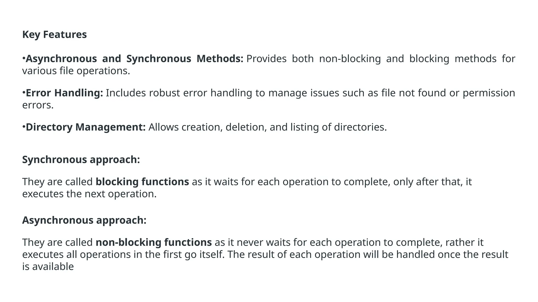 Key Features
•Asynchronous and Synchronous Methods: Provides both non-blocking and blocking methods for
various file operations.
•Error Handling: Includes robust error handling to manage issues such as file not found or permission
errors.
•Directory Management: Allows creation, deletion, and listing of directories.
Synchronous approach:
They are called blocking functions as it waits for each operation to complete, only after that, it
executes the next operation.
Asynchronous approach:
They are called non-blocking functions as it never waits for each operation to complete, rather it
executes all operations in the first go itself. The result of each operation will be handled once the result
is available
 