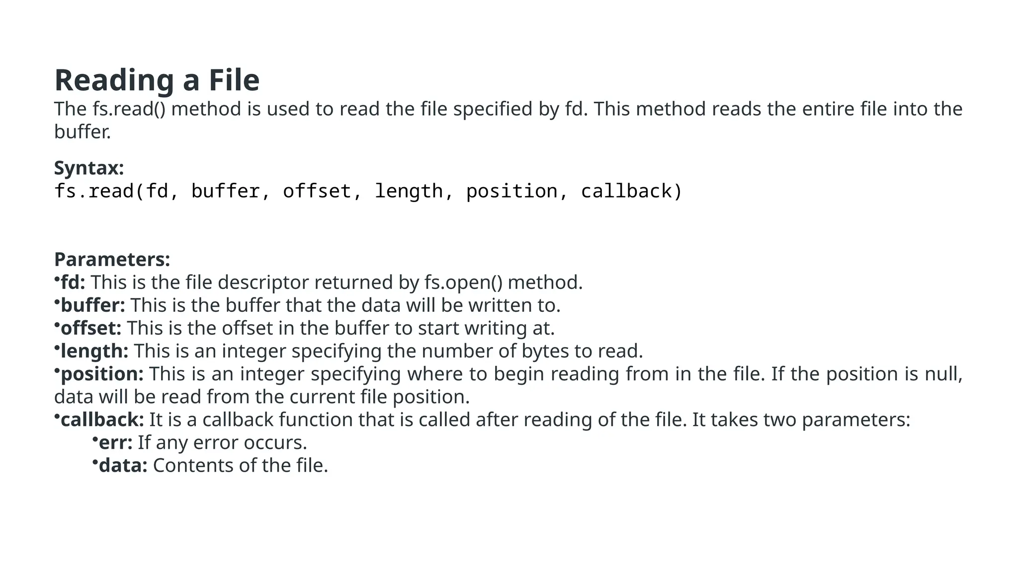 Reading a File
The fs.read() method is used to read the file specified by fd. This method reads the entire file into the
buffer.
Syntax:
fs.read(fd, buffer, offset, length, position, callback)
Parameters:
•fd: This is the file descriptor returned by fs.open() method.
•buffer: This is the buffer that the data will be written to.
•offset: This is the offset in the buffer to start writing at.
•length: This is an integer specifying the number of bytes to read.
•position: This is an integer specifying where to begin reading from in the file. If the position is null,
data will be read from the current file position.
•callback: It is a callback function that is called after reading of the file. It takes two parameters:
•err: If any error occurs.
•data: Contents of the file.
 
